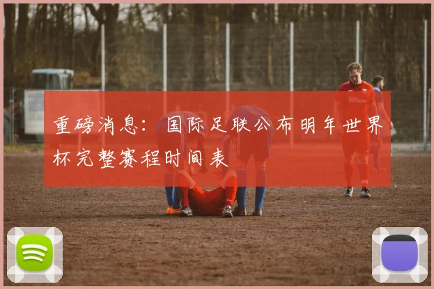 重磅消息：国际足联公布明年世界杯完整赛程时间表