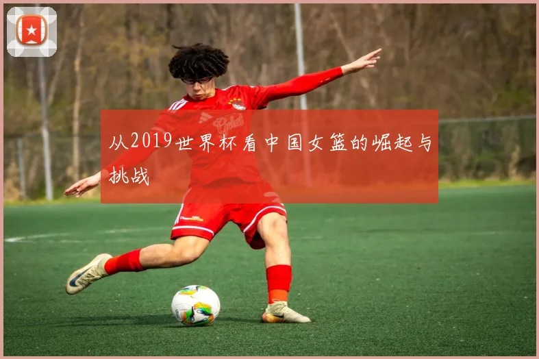 从2019世界杯看中国女篮的崛起与挑战