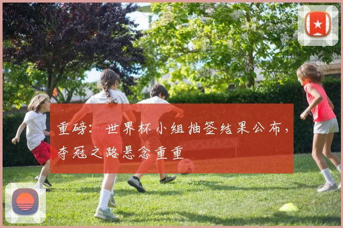 重磅：世界杯小组抽签结果公布，夺冠之路悬念重重