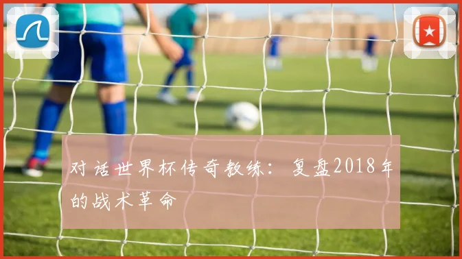 对话世界杯传奇教练：复盘2018年的战术革命