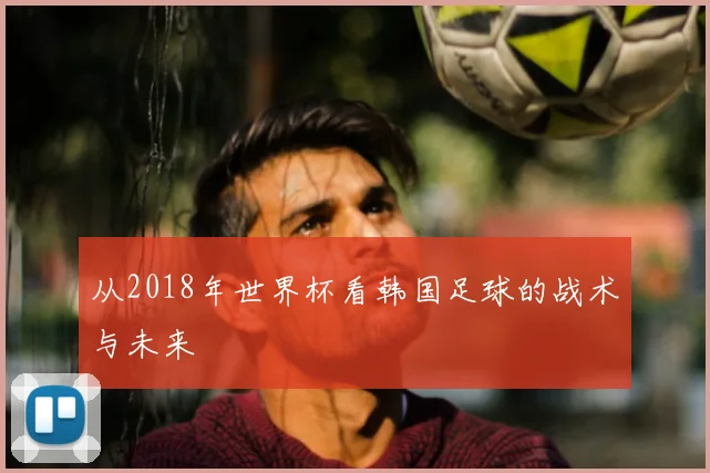 从2018年世界杯看韩国足球的战术与未来