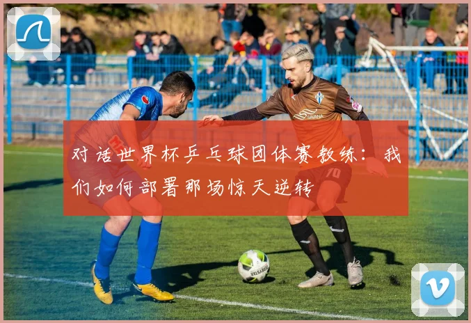 对话世界杯乒乓球团体赛教练：我们如何部署那场惊天逆转