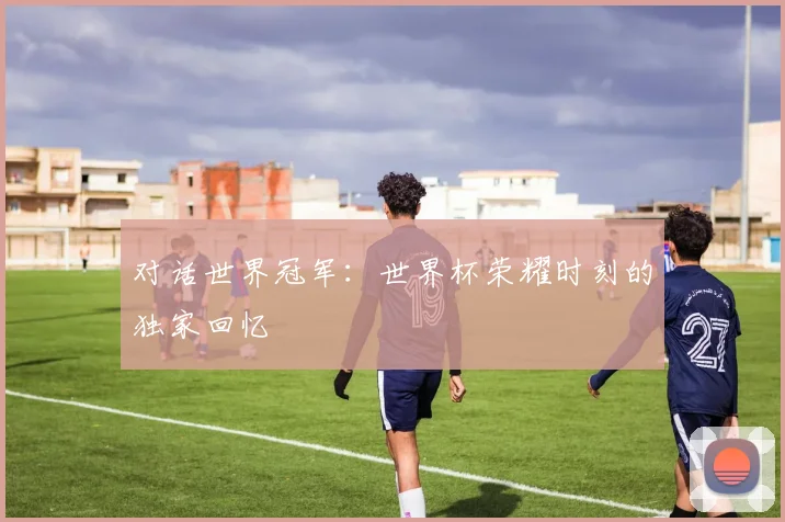 对话世界冠军：世界杯荣耀时刻的独家回忆