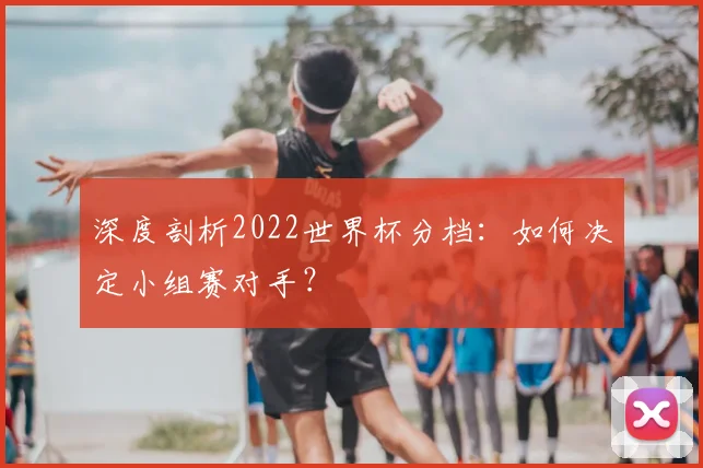 深度剖析2022世界杯分档：如何决定小组赛对手？