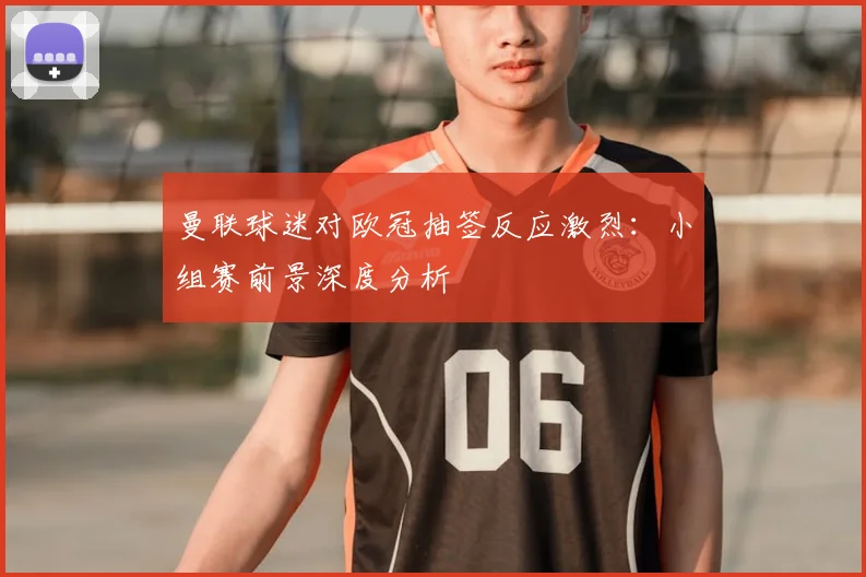 曼联球迷对欧冠抽签反应激烈：小组赛前景深度分析