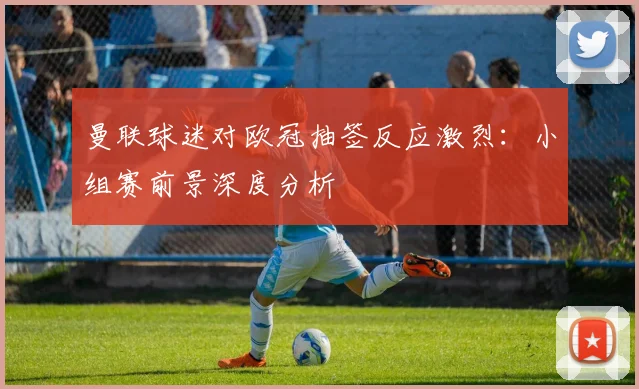 曼联球迷对欧冠抽签反应激烈:小组赛前景深度分析