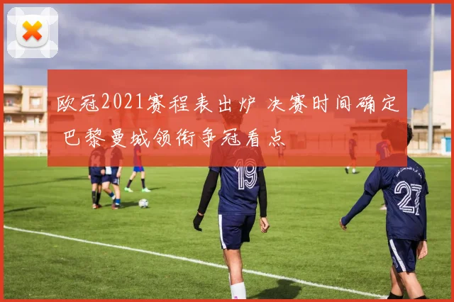 欧冠2021赛程表出炉 决赛时间确定 巴黎曼城领衔争冠看点